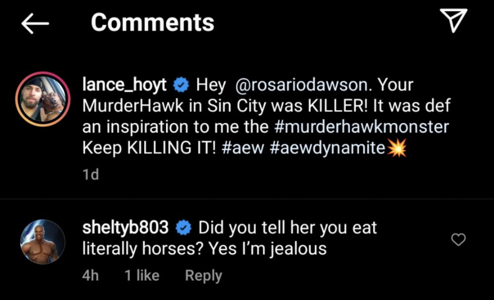 More about horse meat on Instagram from much later, maybe a few years? I don't remember Lance: Hey @rosariodawson. Your MurderHawk in Sin City was KILLER! It was Def an inspiration to me #murderhawkmonster Keep KILLING IT! #aew #aewdynamite [boom emoji] Shelton: Did you tell her you eat literally horses? Yes I'm jealous 