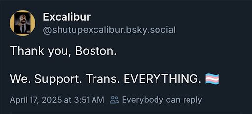 A BlueSky post from AEW play-by-play commentator Excalibur. In the upper left corner is Excalibur's profile picture, a rectangular portrait of a person wearing a suit and a luchador mask surrounded by a yellow circle. The text in the image says:

Excalibur
@shutupexcalibur.bsky.social

Thank you, Boston.

We. Support. Trans. EVERYTHING. [pride flag emoji, a blue, pink, and white striped flag]
April 17, 2025 at 3:51 AM [people icon] Everybody can reply