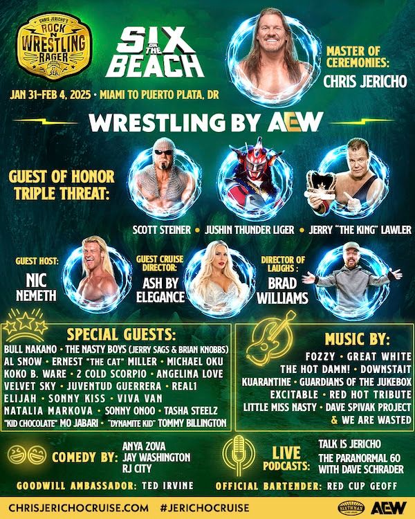 Poster for Chris Jericho's Rock N Wrestling Rager at Sea, Six on the Beach Jan 32-Feb 4, 2025. It's a green background with text in yellow or white and features photos of Chris Jericho and 6 other talents.

The text reads:
SIX BEACH

JAN 31-FEB 4, 2025 MIAMI TO PUERTO PLATA, DR

MASTER OF CEREMONIES:

CHRIS JERICHO

WRESTLING BY AEW

GUEST OF HONOR TRIPLE THREAT:

SCOTT STEINER JUSHIN THUNDER LIGER JERRY "THE KING LAWLER

GUEST CRUISE

ASH BY ELEGANCE

SPECIAL GUESTS:

GUEST HOST:

NIC NEMETH

BULL NAKANO THE NASTY BOYS (JERRY SAGS & BRIAN KNOBBS) AL SNOW ERNEST "THE CAT" MILLER MICHAEL OKU KOKO B. WARE 2 COLD SCORPIO ANGELINA LOVE VELVET SKY JUVENTUD GUERRERA REAL1 ELIJAH SONNY KISS VIVA VAN NATALIA MARKOVA SONNY ONOO TASHA STEELZ

"KID CHOCOLATE" MO JABARI "DYNAMITE KID" TOMMY BILLINGTON

COMEDY BY:

ANYA ZOVA

JAY WASHINGTON

RJ CITY

LAUGHS: BRAD WILLIAMS

MUSIC BY:

FOZZY GREAT WHITE THE HOT DAMN! DOWNSTAIT KUARANTINE GUARDIANS OF THE JUKEBOX EXCITABLE RED HOT TRIBUTE LITTLE MISS NASTY DAVE SPIVAK PROJECT

& WE ARE WASTED

TALK IS JERICHO THE PARANORMAL 60 WITH DAVE SCHRADER

LIVE PODCASTS:

GOODWILL AMBASSADOR: TED IRVINE

OFFICIAL BARTENDER: RED CUP

CHRISJERICHOCRUISE.COM #JERICHOCRUISE

AEW 