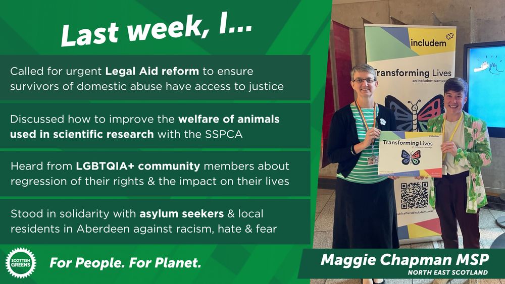 Green graphic shows a picture of Maggie wearing a green top and black skirt standing next to a smiling person also in green and black. They are both holding a placard that reads "Includem: transforming lives". Next to this image is the text: "Last week, I: Called for urgent Legal Aid reform to ensure survivors of domestic abuse have access to justice; Discussed how to improve the welfare of animals used in scientific research with the SSPCA; Heard from LGBTQIA+ community members about regression of their rights & the impact on their lives; Stood in solidarity with asylum seekers & local residents in Aberdeen against racism, hate & fear"