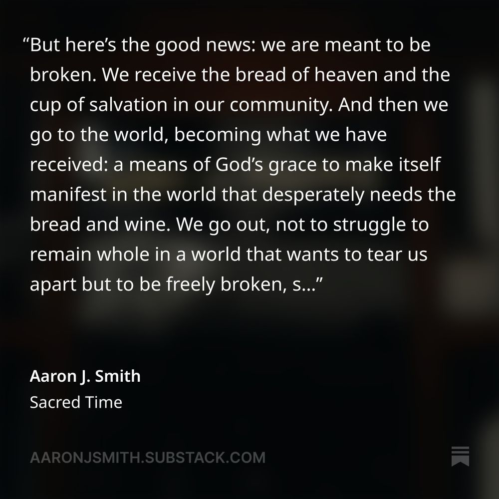 Dark, blurred background with words on top that read, "We receive the bread of heaven and the cup of salvation in our community. And then we go to the world, becoming what we have received: a means of God’s grace to make itself manifest in the world that desperately needs the bread and wine.

We go out, not to struggle to remain whole in a world that wants to tear us apart but to be freely broken, s..." 

In the lower left-hand corner it says, "Aaron J. Smith" with "sacred time" under it, and then the link "aaronjsmith.substack.net" under that.