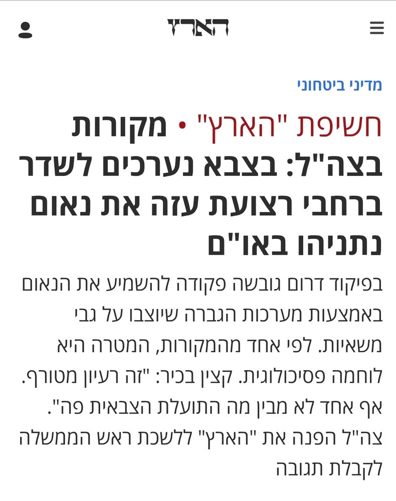 חשיפת "הארץ" מקורות בצה"ל: בצבא נערכים לשדר ברחבי רצועת עזה את נאום נתניהו באו"ם
בפיקוד דרום גובשה פקודה להשמיע את הנאום באמצעות מערכות הגברה שיוצבו על גבי משאיות. לפי אחד מהמקורות, המטרה היא לוחמה פסיכולוגית. קצין בכיר: "זה רעיון מטורף. אף אחד לא מבין מה התועלת הצבאית פה". צה"ל הפנה את "הארץ" ללשכת ראש הממשלה לקבלת תגובה