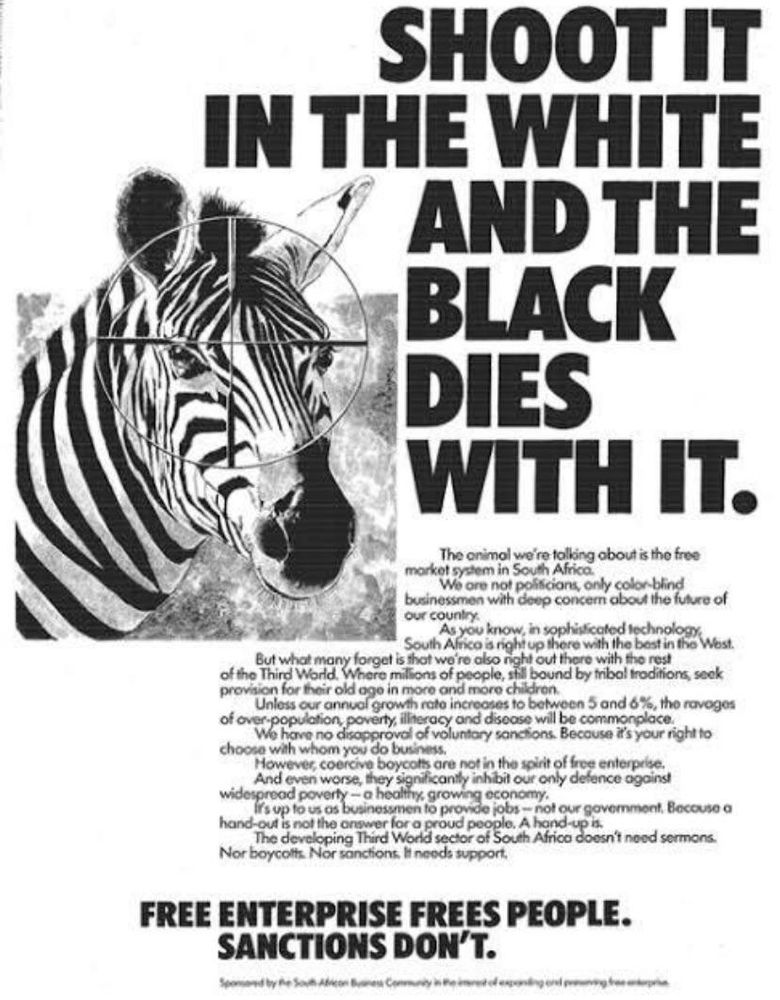 SHOOT IT IN THE WHITE AND THE BLACK DIES WITH IT.

The animal we're talking about is the free market system in South Africa.

We are not politicians, only color-blind businessmen with deep concern about the future of our country.

As you know, in sophisticated technology, South Africa is right up there with the best in the West

But what many forget is that we're also night out there with the rest of the Third World. Where millions of people, still bound by tribal traditions, seek provision for their old age in more and more children. Unless our annual growth rate increases to between 5 and 6%, the ravages

of over-population, poverty, illiteracy and disease will be commonplace. We have no disapproval of voluntary sanctions. Because it's your right to choose with whom you do business.

However, coercive boycotts are not in the spirit of free enterprise.

And even worse, they significantly inhibit our only defence against widespread poverty a healthy, growing economy. It's up to us as businessmen to provide jobs-not our government. Because a

hand-out is not the answer for a proud people. A hand-up is. The developing Third World sector of South Africa doesn't need sermons. Nor boycotts. Nor sanctions. It needs support.

FREE ENTERPRISE FREES PEOPLE. SANCTIONS DON'T.

Spomored by Re SouthCommunity mong ng