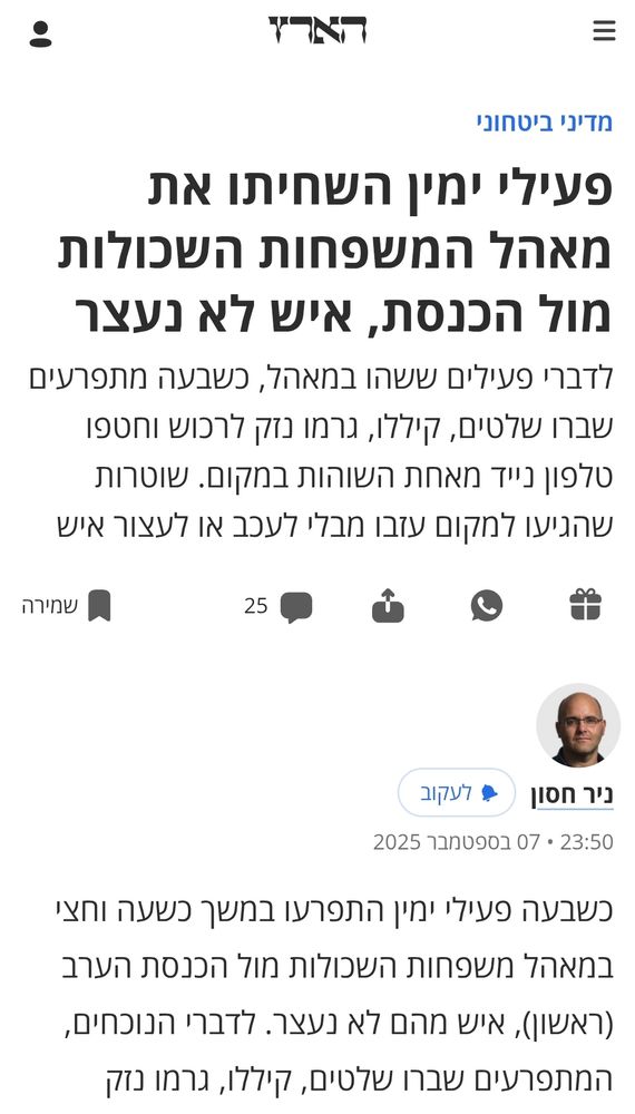 פעילי ימין השחיתו את מאהל המשפחות השכולות מול הכנסת, איש לא נעצר
לדברי פעילים ששהו במאהל, כשבעה מתפרעים שברו שלטים, קיללו, גרמו נזק לרכוש וחטפו טלפון נייד מאחת השוהות במקום. שוטרות שהגיעו למקום עזבו מבלי לעכב או לעצור איש