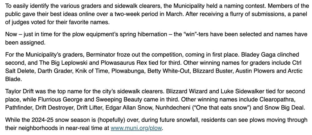 To easily identify the various graders and sidewalk clearers, the Municipality held a naming contest. Members of the public gave their best ideas online over a two-week period in March. After receiving a flurry of submissions, a panel of judges voted for their favorite names. 
Now – just in time for the plow equipment’s spring hibernation – the “win”-ters have been selected and names have been assigned.  
For the Municipality’s graders, Berminator froze out the competition, coming in first place. Bladey Gaga clinched second, and The Big Leplowski and Plowasaurus Rex tied for third. Other winning names for graders include Ctrl Salt Delete, Darth Grader, Knik of Time, Plowabunga, Betty White-Out, Blizzard Buster, Austin Plowers and Arctic Blade. 
Taylor Drift was the top name for the city’s sidewalk clearers. Blizzard Wizard and Luke Sidewalker tied for second place, while Flurrious George and Sweeping Beauty came in third. Other winning names include Clearopathra, Pathfinder, Drift Destroyer, Drift Lifter, Edgar Allan Snow, Nunhdecheni (“One that eats snow”) and Snow Big Deal.  
While the 2024-25 snow season is (hopefully) over, during future snowfall, residents can see plows moving through their neighborhoods in near-real time at www.muni.org/plow. 