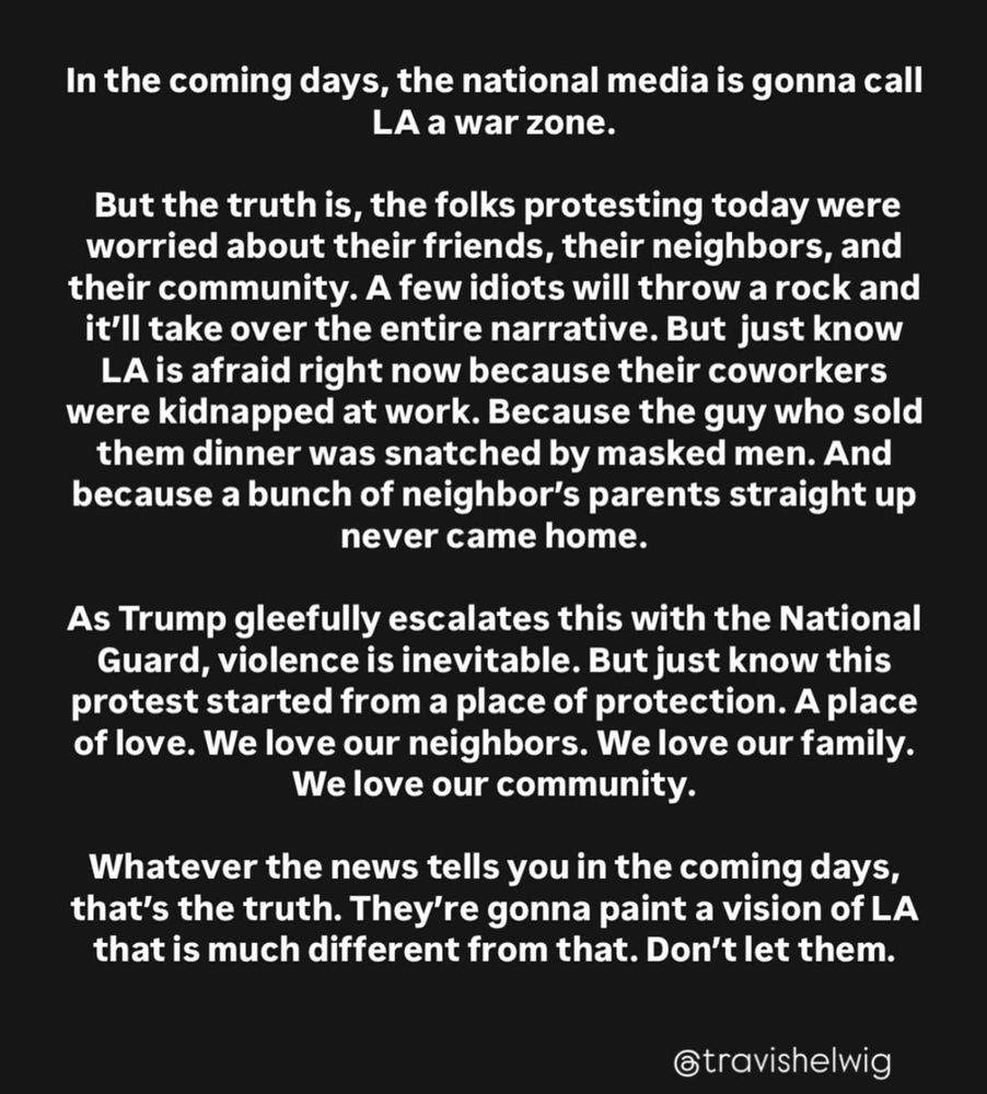 In the coming days, the National media is gonna call LA a war zone. But the truth is, the folks protesting today were worried about their friends, their neighbors, and their community. A few idiots will throw a rock and it’ll take over the entire narrative. But just know LA is afraid right now because their coworkers were kidnapped at work. Because the guy who sold them dinner was snatched by masked men. And because a bunch of neighbor’s parents straight up never came home. As Trump gleefully escalates this with the National Guard, violence is inevitable. But just know this protest started from a place of protection. A place of love. We love our neighbors. We love our family. We love our community. Whatever the news tells you in the coming days, that’s the truth. They’re gonna paint a vision of LA that is much different from that. Don’t let them. @travishelwig