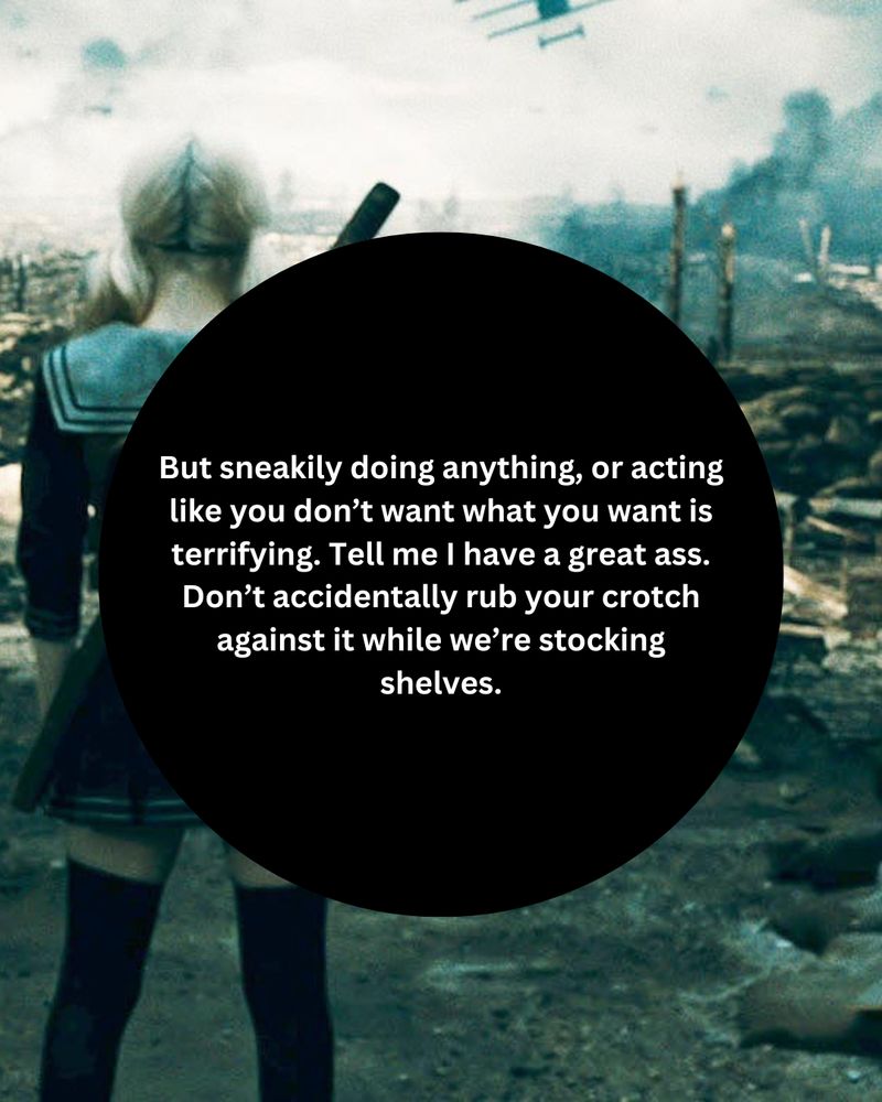 "But sneakily doing anything, or acting like you don’t want what you want is terrifying. Tell me I have a great ass. Don’t accidentally rub your crotch against it while we’re stocking shelves."