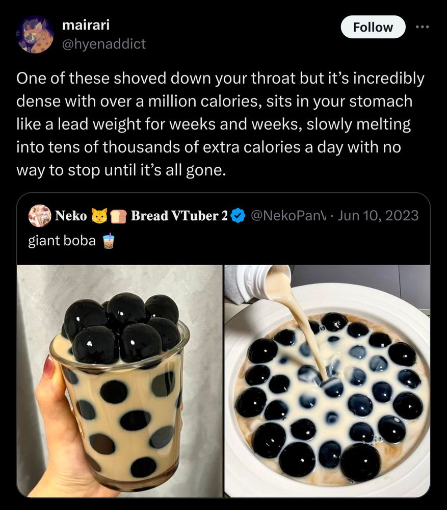 "giant boba 🧋"  a drink with giant tapioca pearls 
"One of these shoved down your throat but it's incredibly dense with over a million calories, sits in your stomach like a lead weight for weeks and weeks, slowly melting into tens of thousands of extra calories a day with no way to stop until it's all gone."
