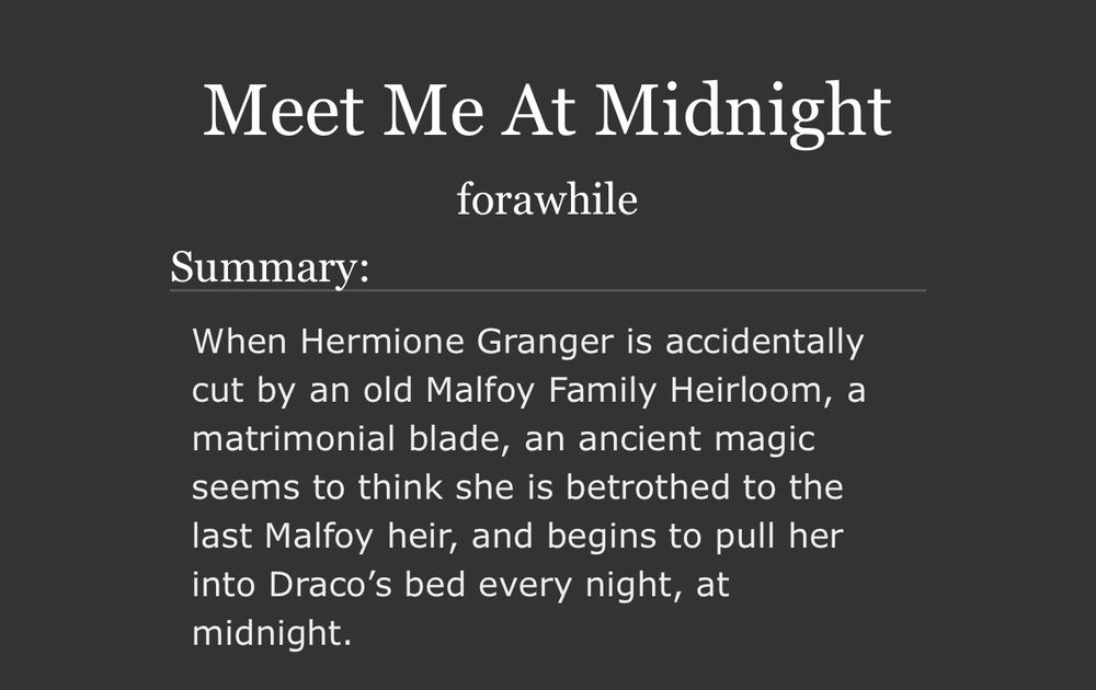 Meet Me At Midnight
forawhile
Summary:
When Hermione Granger is accidentally cut by an old Malfoy Family Heirloom, a matrimonial blade, an ancient magic seems to think she is betrothed to the last Malfoy heir, and begins to pull her into Draco's bed every night, at midnight.