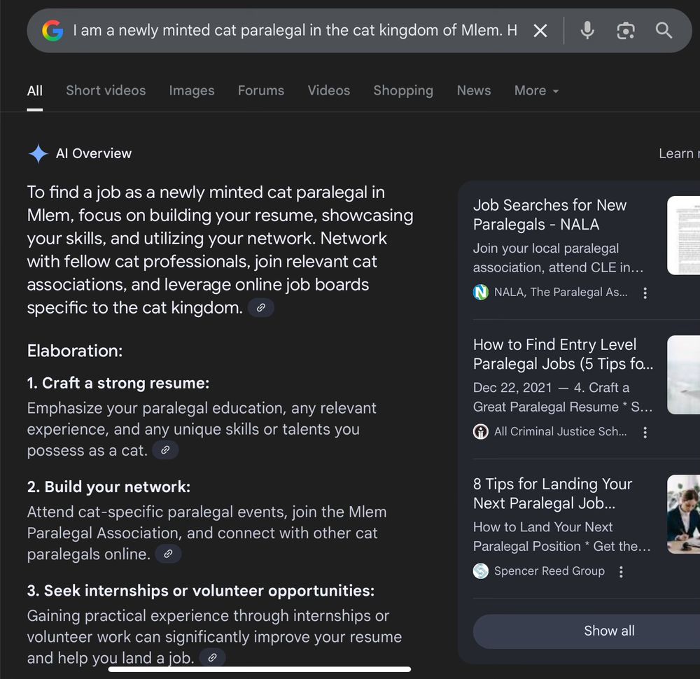 Google AI's response to the prompt "I am a newly minted cat paralegal in the cat kingdom of Mlem. How do I find a job?"

"To find a job as a newly minted cat paralegal in Mlem, focus on building your resume, showcasing your skills, and utilizing your network. Network with fellow cat professionals, join relevant cat associations, and leverage online job boards specific to the cat kingdom"
