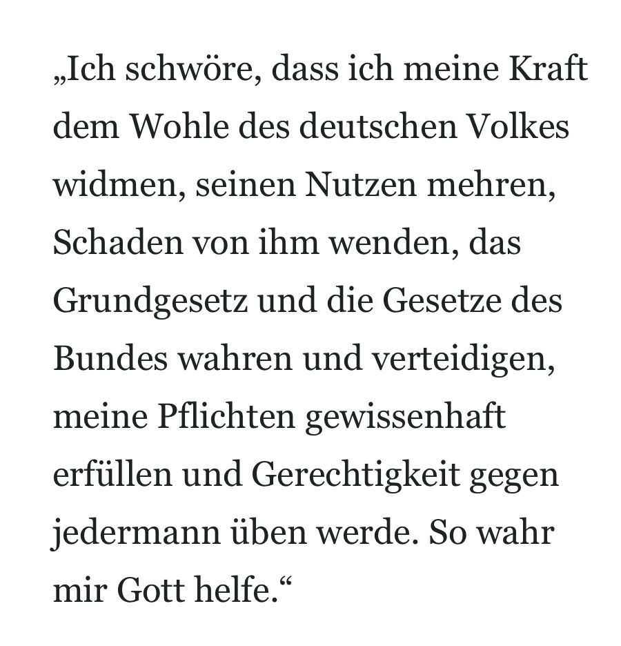 Amtseid Deutschland: „Ich schwöre, dass ich meine Kraft dem Wohle des deutschen Volkes widmen, seinen Nutzen mehren, Schaden von ihm wenden, das Grundgesetz und die Gesetze des Bundes wahren und verteidigen, meine Pflichten gewissenhaft erfüllen und Gerechtigkeit gegen jedermann üben werde. So wahr mir Gott helfe.“