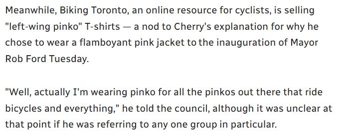 Meanwhile, Biking Toronto, an online resource for cyclists, is selling "left-wing pinko" T-shirts — a nod to Cherry's explanation for why he chose to wear a flamboyant pink jacket to the inauguration of Mayor Rob Ford Tuesday.

"Well, actually I'm wearing pinko for all the pinkos out there that ride bicycles and everything," he told the council, although it was unclear at that point if he was referring to any one group in particular.
