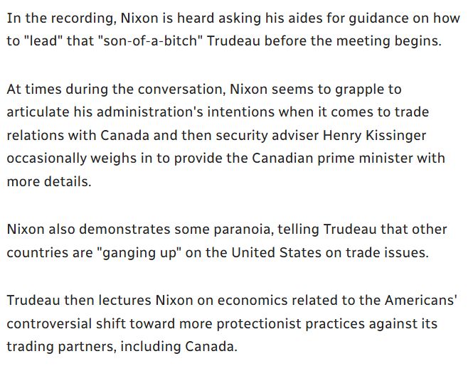 In the recording, Nixon is heard asking his aides for guidance on how to "lead" that "son-of-a-bitch" Trudeau before the meeting begins.

At times during the conversation, Nixon seems to grapple to articulate his administration's intentions when it comes to trade relations with Canada and then security adviser Henry Kissinger occasionally weighs in to provide the Canadian prime minister with more details.

Nixon also demonstrates some paranoia, telling Trudeau that other countries are "ganging up" on the United States on trade issues.

Trudeau then lectures Nixon on economics related to the Americans' controversial shift toward more protectionist practices against its trading partners, including Canada.