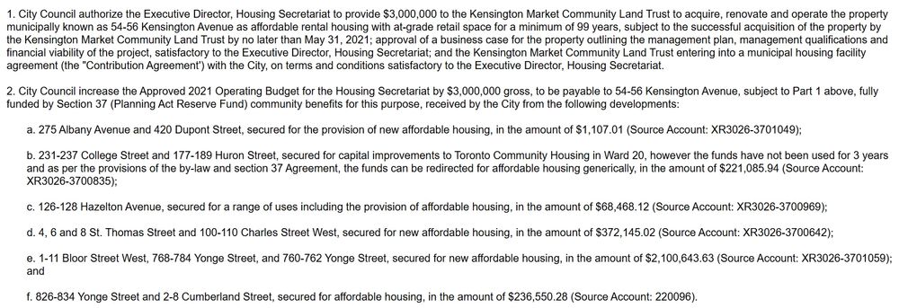 1. City Council authorize the Executive Director, Housing Secretariat to provide $3,000,000 to the Kensington Market Community Land Trust to acquire, renovate and operate the property municipally known as 54-56 Kensington Avenue as affordable rental housing with at-grade retail space for a minimum of 99 years, subject to the successful acquisition of the property by the Kensington Market Community Land Trust by no later than May 31, 2021; approval of a business case for the property outlining the management plan, management qualifications and financial viability of the project, satisfactory to the Executive Director, Housing Secretariat; and the Kensington Market Community Land Trust entering into a municipal housing facility agreement (the "Contribution Agreement') with the City, on terms and conditions satisfactory to the Executive Director, Housing Secretariat.

 

2. City Council increase the Approved 2021 Operating Budget for the Housing Secretariat by $3,000,000 gross, to be payable to 54-56 Kensington Avenue, subject to Part 1 above, fully funded by Section 37 (Planning Act Reserve Fund) community benefits for this purpose, received by the City from the following developments:
a. 275 Albany Avenue and 420 Dupont Street, secured for the provision of new affordable housing, in the amount of $1,107.01 (Source Account: XR3026-3701049);

 

b. 231-237 College Street and 177-189 Huron Street, secured for capital improvements to Toronto Community Housing in Ward 20, however the funds have not been used for 3 years and as per the provisions of the by-law and section 37 Agreement, the funds can be redirected for affordable housing generically, in the amount of $221,085.94 (Source Account: XR3026-3700835);...

e. 1-11 Bloor Street West, 768-784 Yonge Street, and 760-762 Yonge Street, secured for new affordable housing, in the amount of $2,100,643.63 (Source Account: XR3026-3701059); and

full text at: https://secure.toronto.ca/council/agenda-item.do?item=2021.MM31.19