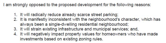 I am strongly opposed to the proposed development for the following reasons:
1. It will radically reduce already scarce street parking;
2. It is manifestly inconsistent with the neighbourhood's character, which has always been a single-dwelling residential neighbourhood;
3. It will strain existing infrastructure and municipal services; and,
4. It will negatively impact property values for homeowners who have made investments based on existing zoning rules.