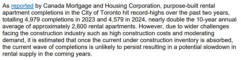 As reported by Canada Mortgage and Housing Corporation, purpose-built rental
apartment completions in the City of Toronto hit record-highs over the past two years,
totalling 4,979 completions in 2023 and 4,579 in 2024, nearly double the 10-year annual
average of approximately 2,600 rental apartments. However, due to wider challenges
facing the construction industry such as high construction costs and moderating
demand, it is estimated that once the current under construction inventory is absorbed,
the current wave of completions is unlikely to persist resulting in a potential slowdown in
rental supply in the coming years.