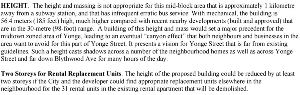 HEIGHT. The height and massing is not appropriate for this mid-block area that is approximately 1 kilometre 
away from a subway station, and that has infrequent erratic bus service. With mechanical, the building is 
56.4 meters (185 feet) high, much higher compared with recent nearby developments (built and approved) that 
are in the 30-metre (98-foot) range. A building of this height and mass would set a major precedent for the 
midtown zoned area of Yonge, leading to an eventual “canyon effect” that both neighbours and businesses in the 
area want to avoid for this part of Yonge Street. It presents a vision for Yonge Street that is far from existing 
guidelines. Such a height casts shadows across a number of the neighbourhood homes as well as across Yonge 
Street and far down Blythwood Ave for many hours of the day. 
Two Storeys for Rental Replacement Units. The height of the proposed building could be reduced by at least 
two storeys if the City and the developer could find appropriate replacement units elsewhere in the 
neighbourhood for the 31 rental units in the existing rental apartment that will be demolished.