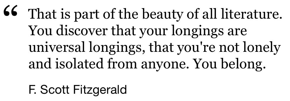 “That is part of the beauty of all literature.
You discover that your longings are universal longings, that you're not lonely and isolated from anyone. You belong.”

F. Scott Fitzgerald