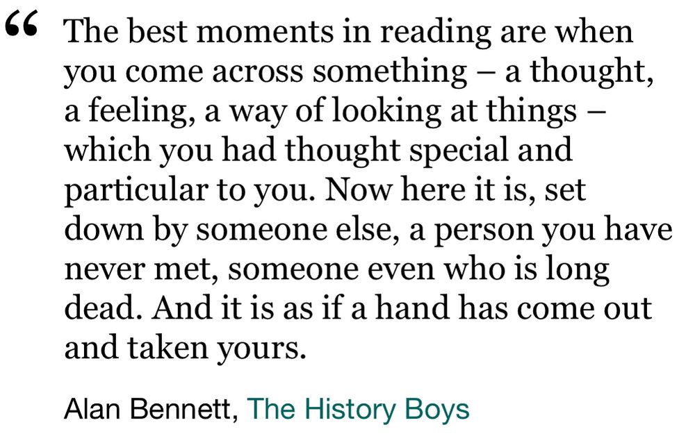 “The best moments in reading are when you come across something - a thought, a feeling, a way of looking at things - which you had thought special and particular to you. Now here it is, set down by someone else, a person you have never met, someone even who is long dead. And it is as if a hand has come out and taken yours.”

Alan Bennett, The History Boys