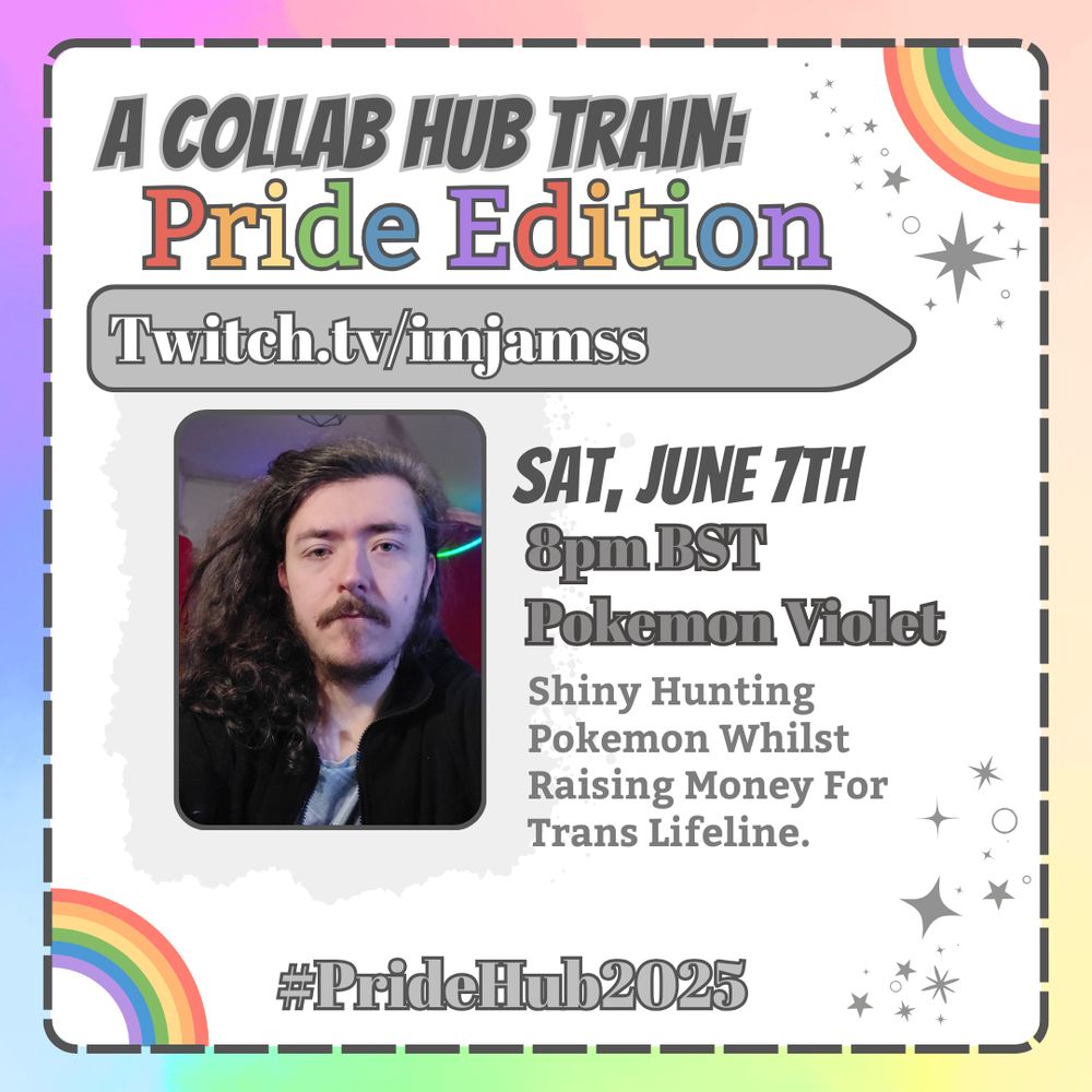 
A square announcement graphic. The background is a pastel rainbow ombre, and in the center is a frame with rounded corners, a gray dotted outline, and a white background. The top right and lower left corners of the frame are decorated with pastel rainbows. The top right of the frame features a header in bold gray text that reads "A Collab Hub Train:" and directly below this is rainbow text that reads "Pride Edition". Below this is a light gray bar with dark outline and white text inside that reads "Twitch.tv/imjamss". Under this bar to the left is a frame with rounded corners and a dark gray outline that features a picture of imjamss. To the right of this smaller frame is text that reads "Saturday, June 7th, raid time at 8pm BST, Playing Pokemon Violet, short description that says "Shiny Hunting Pokemon Whilst Raising Money For Trans Lifeline". At the bottom of the graphic is text that reads "#PrideHub2025".