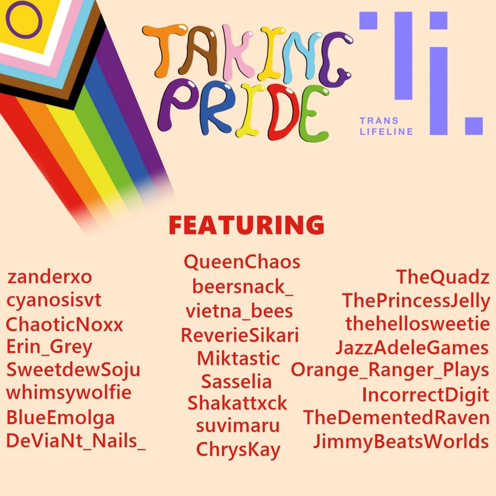 a graphic showing a pride event called taking pride (in pride colours) with the trans lifeline logo.
it shows a list of the people featured in red text which includes: zanderxo, QueenChaos, TheQuadz, cyanosisvt, beersnack_, ThePrincessJelly, ChaoticNoxx, vietna_bees, thehellosweetie, Erin_Grey, ReverieSikari, JazzAdeleGames, SweetdewSoju, Miktastic, Orange_Ranger_Plays, whimsywolfie, Sasselia, IncorrectDigit, BlueEmolga, Shakattxck, TheDementedRaven, DeViaNt_Nails_, suvimaru, JimmyBeatsWorlds, and ChrysKay. there is also a pride flag that fades towards the center.