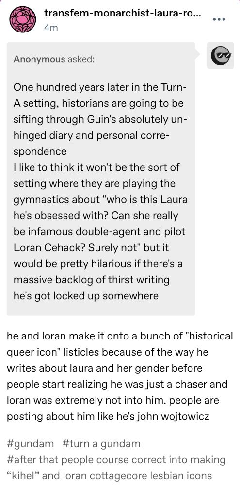 anonymous asks
One hundred years later in the Turn-A setting, historians are going to be sifting through Guin's absolutely unhinged diary and personal correspondence
I like to think it won't be the sort of setting where they are playing the gymnastics about "who is this Laura he's obsessed with? Can she really be infamous double-agent and pilot Loran Cehack? Surely not" but it would be pretty hilarious if there's a massive backlog of thirst writing he's got locked up somewhere

transfem-monarchist-laura-rolla responds
he and loran make it onto a bunch of "historical queer icon" listicles because of the way he writes about laura and her gender before people start realizing he was just a chaser and loran was extremely not into him. people are posting about him like he's john wojtowicz

#gundam#turn a gundam#after that people course correct into making “kihel” and loran cottagecore lesbian icons