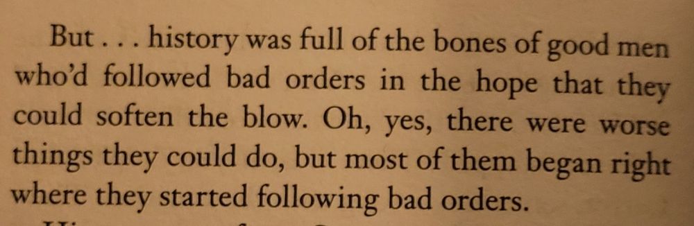 “But... history was full of the bones of good men who'd followed bad orders in the hope that they could soften the blow. Oh, yes, there were worse things they could do, but most of them began right where they started following bad orders.”