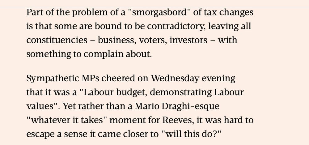 Sympathetic MPs cheered on Wednesday evening that it was a "Labour budget, demonstrating Labour values". Yet rather than a Mario Draghi-esque "whatever it takes" moment for Reeves, it was hard to escape a sense it came closer to "will this do?"

There were no major tax reforms to fundamentally shift the shape of UK politics, for instance, despite the now vanishing promise of a "decade of national renewal". The £22 billion fiscal buffer is now closer to the historical average, but UK finances still remain highly susceptible to economic shocks.