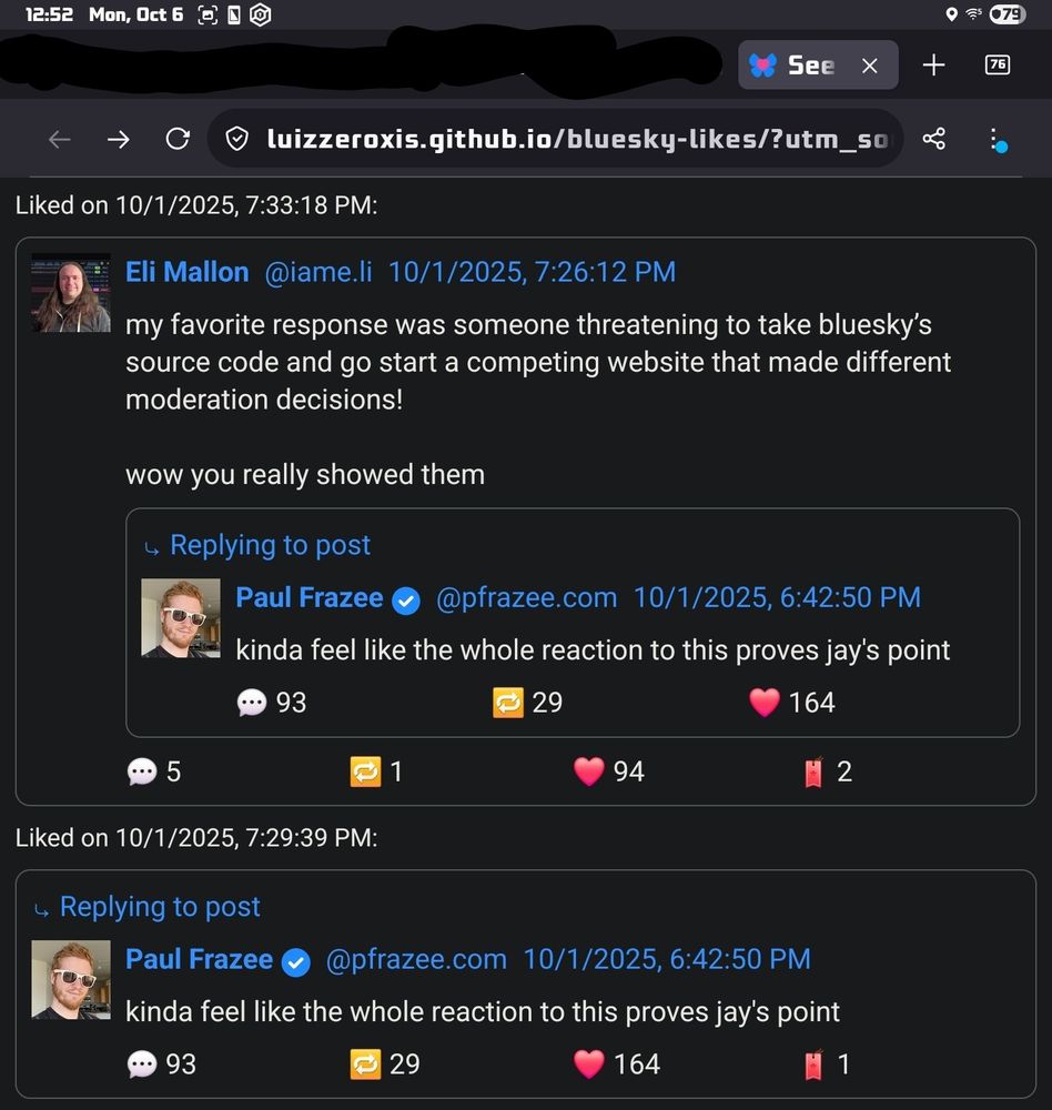 Chronologically by likes:
Eli Mallon @iame.li 10/1/2025, 7:26:12 PM: my favorite response was someone threatening to take bluesky's source code and go start a competing website that made different moderation decisions!

wow you really showed them

Replying to: 
Paul Frazee @pfrazee.com 10/1/2025, 6:42:50 PM: kinda feel like the whole reaction to this proves jay's point
