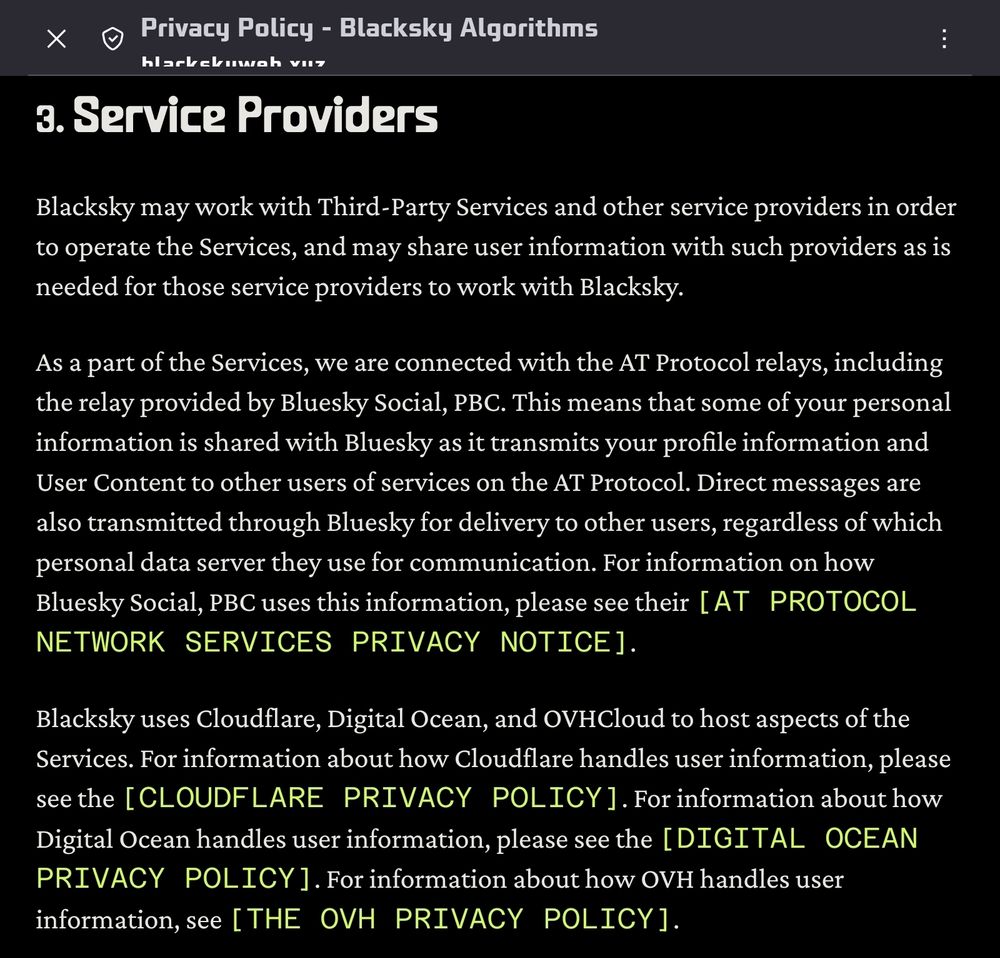 3. Service Providers

Blacksky may work with Third-Party Services and other service providers in order to operate the Services, and may share user information with such providers as is needed for those service providers to work with Blacksky.

As a part of the Services, we are connected with the AT Protocol relays, including the relay provided by Bluesky Social, PBC. This means that some of your personal information is shared with Bluesky as it transmits your profile information and User Content to other users of services on the AT Protocol. Direct messages are also transmitted through Bluesky for delivery to other users, regardless of which personal data server they use for communication. For information on how Bluesky Social, PBC uses this information, please see their AT Protocol Network Services Privacy Notice.

Blacksky uses Cloudflare, Digital Ocean, and OVHCloud to host aspects of the Services. For information about how Cloudflare handles user information, please see the Cloudflare Privacy Policy. For information about how Digital Ocean handles user information, please see the Digital Ocean Privacy Policy. For information about how OVH handles user information, see the OVH Privacy Policy.
