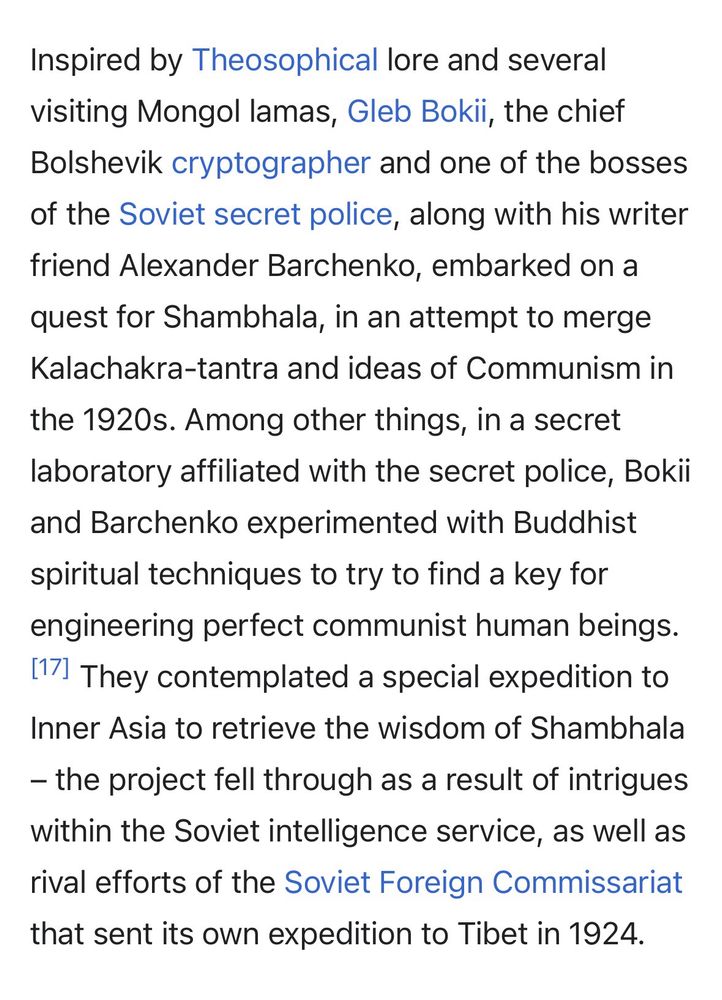 A screenshot which reads:

"Inspired by Theosophical lore and several visiting Mongol lamas, Gleb Bokii, the chief Bolshevik cryptographer and one of the bosses of the Soviet secret police, along with his writer friend Alexander Barchenko, embarked on a quest for Shambhala, in an attempt to merge Kalachakra-tantra and ideas of Communism in the 1920s. Among other things, in a secret laboratory affiliated with the secret police, Bokii and Barchenko experimented with Buddhist spiritual techniques to try to find a key for engineering perfect communist human beings.[17] They contemplated a special expedition to Inner Asia to retrieve the wisdom of Shambhala – the project fell through as a result of intrigues within the Soviet intelligence service, as well as rival efforts of the Soviet Foreign Commissariat that sent its own expedition to Tibet in 1924."