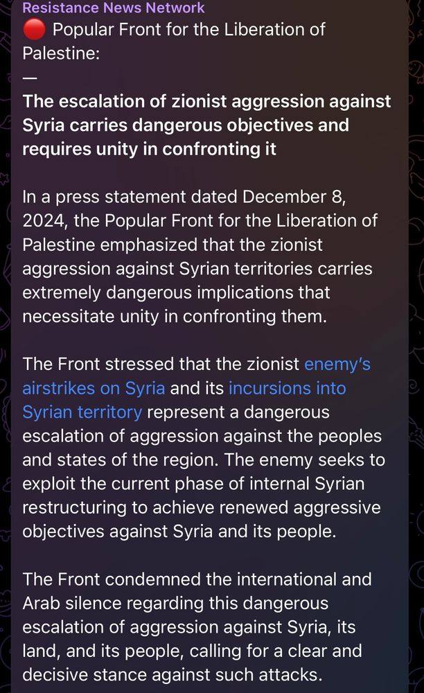 🔴 Popular Front for the Liberation of Palestine:
—
The escalation of zionist aggression against Syria carries dangerous objectives and requires unity in confronting it

In a press statement dated December 8, 2024, the Popular Front for the Liberation of Palestine emphasized that the zionist aggression against Syrian territories carries extremely dangerous implications that necessitate unity in confronting them.

The Front stressed that the zionist enemy’s airstrikes on Syria and its incursions into Syrian territory represent a dangerous escalation of aggression against the peoples and states of the region. The enemy seeks to exploit the current phase of internal Syrian restructuring to achieve renewed aggressive objectives against Syria and its people.

The Front condemned the international and Arab silence regarding this dangerous escalation of aggression against Syria, its land, and its people, calling for a clear and decisive stance against such attacks.