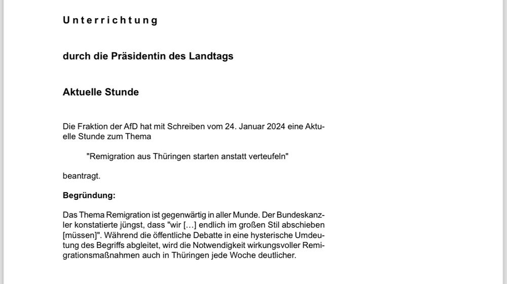 Screenshot: 
Unterrichtung durch die Präsidentin des Landtags
Aktuelle Stunde
Die Fraktion der AfD hat mit Schreiben vom 24. Januar 2024 eine Aktuelle Stunde zum Thema
"Remigration aus Thüringen starten anstatt verteufeln" beantragt.
Begründung:
Das Thema Remigration ist gegenwärtig in aller Munde. Der Bundeskanzler konstatierte jüngst, dass "wir [...] endlich im großen Stil abschieben [müssen]". Während die öffentliche Debatte in eine hysterische Umdeutung des Begriffs abgleitet, wird die Notwendigkeit wirkungsvoller Remigrationsmaßnahmen auch in Thüringen jede Woche deutlicher.