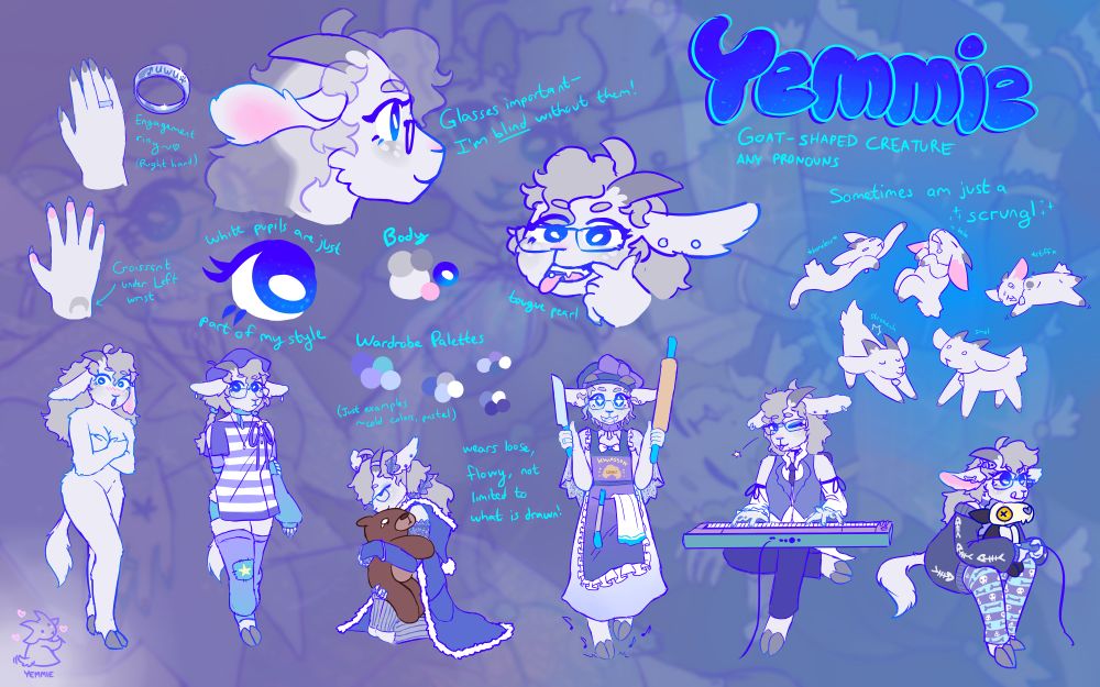 A Reference Sheet of Yemmie
Goat-shaped creature
Any Pronouns
Sometimes just a scrungl (Drawn as a tinier, simplified 4-legged goat)
Anthropomorphic off-white goat, plantigrade
White Freckles, blurple eyes, eyelashes, and lips
long ears that stick straight out the side
wears rectangular glasses
Hair is silver, curly and poofy
has fangs, pearl tongue ring
Wears loose, flowy clothes of cold pastel colors
Hands with nails, but hooves instead of feet.
Crescent-shaped gray mark under left wrist
Stainless steel engagement ring on the right hand that says "uwu"
Several different outfits:
naked, yemmie blushing
wearing a beret, striped button-up shirt, arm and leg warmers, braided pig tails.
wearing a lacey shirt, leg warmers, and a sleeveless cloak; hugging a big sad teddy bear.
wearing a bonnet, apron, and a light dress, holding a santoku kninfe and rolling pin, excited tippy-tappies.
Wearing concert attire, playing on an electric keyboard, and winking at the camera.
Wearing an oversized sweater with cold shoulders and fishbone theme, striped leggings that are skeleton themed, bone shaped earrings, holding an ashery skulldog plush while gaming.