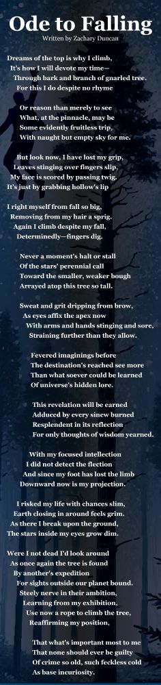 Ode to Falling
Written by Zachary Duncan

Dreams of the top is why I climb,
It’s how I will devote my time—
Through bark and branch of gnarled tree.
For this I do despite no rhyme

Or reason than merely to see
What, at the pinnacle, may be
Some evidently fruitless trip,
With naught but empty sky for me.

But look now, I have lost my grip,
Leaves stinging over fingers slip,
My face is scored by passing twig.
It’s just by grabbing hollow's lip


I right myself from fall so big,
Removing from my hair a sprig. 
Again I climb despite my fall,
Determinedly—fingers dig.

Never a moment's halt or stall
Of the stars' perennial call
Toward the smaller, weaker bough
Arrayed atop this tree so tall.

Sweat and grit dripping from brow,
As eyes affix the apex now
With arms and hands stinging and sore,
Straining further than they allow.

 Fevered imaginings before
 The destination’s reached see more
 Than what soever could be learned
 Of universe’s hidden lore.


This revelation will be earned
Adduced by every sinew burned
Resplendent in its reflection
For only thoughts of wisdom yearned.

With my focused intellection
I did not detect the flection 
And since my foot has lost the limb
Downward now is my projection.

I risked my life with chances slim,
Earth closing in around feels grim.
As there I break upon the ground,
The stars inside my eyes grow dim.

Were I not dead I'd look around
As once again the tree is found
By another's expedition
For sights outside our planet bound. 
Steely nerve in their ambition,
Learning from my exhibition,
Use now a rope to climb the tree,
Reaffirming my position,

That what's important most to me
That none should ever be guilty
Of crime so old, such feckless cold
As base incuriosity.
