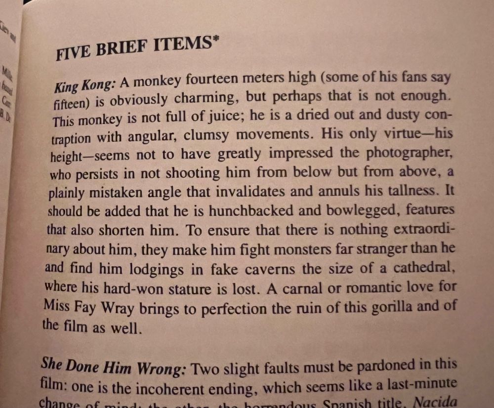 Film review by Jorge Luis Borges of KING KONG (1933): King Kong: A monkey fourteen meters high (some of his fans say fifteen) is obviously charming, but perhaps that is not enough. This monkey is not full of juice; he is a dried out and dusty contraption with angular, clumsy movements. His only virtue-his height-seems not to have greatly impressed the photographer, who persists in not shooting him from below but from above, a plainly mistaken angle that invalidates and annuls his tallness. It should be added that he is hunchbacked and bowlegged, features that also shorten him. To ensure that there is nothing extraordinary about him, they make him fight monsters far stranger than he and find him lodgings in fake caverns the size of a cathedral, where his hard-won stature is lost. A carnal or romantic love for Miss Fay Wray brings to perfection the ruin of this gorilla and of the film as well.