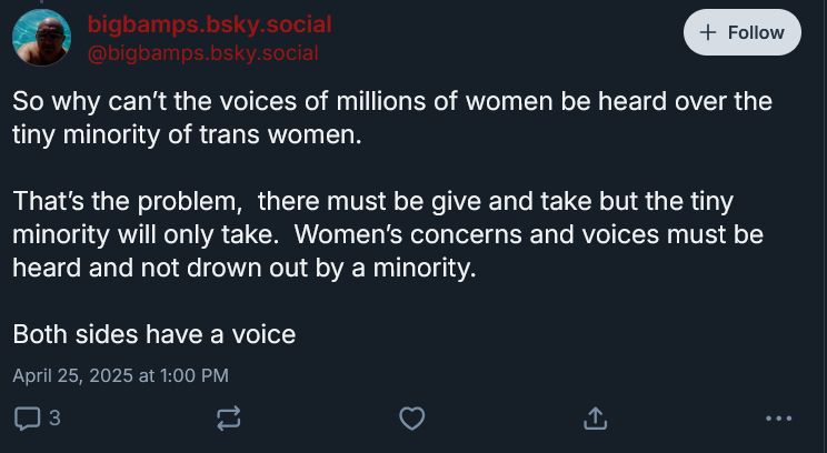bigbamps.bsky.social
‪@bigbamps.bsky.social‬

So why can’t the voices of millions of women be heard over the tiny minority of trans women.

That’s the problem,  there must be give and take but the tiny minority will only take.  Women’s concerns and voices must be heard and not drown out by a minority.

Both sides have a voice
April 25, 2025 at 1:00 PM