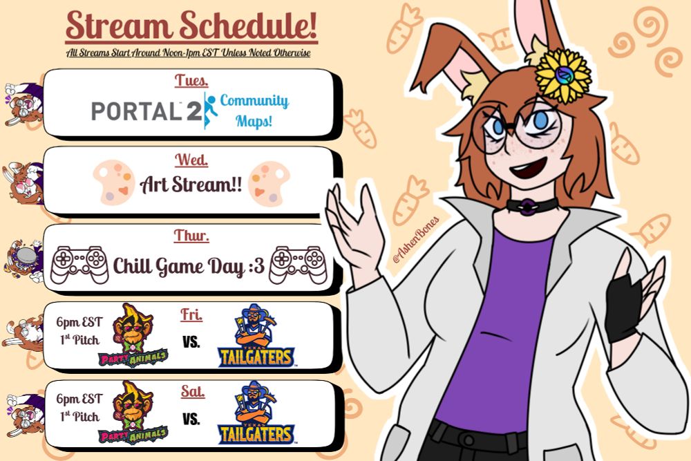 Stream Schedule!
All Streams Start Around Noon-1pm EST Unless Noted Otherwise

Tues- Portal 2 Community Maps!
Wed- Art Stream!
Thurs- Chill Game Day :3
Fri- Party Animals vs Texas Tailgaters at 6pm EST
Sat- Party Animals vs Texas Tailgaters at 6pm EST