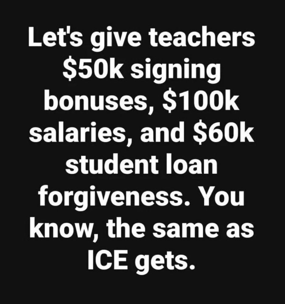 Let's give teachers $50k signing bonuses, $100k
salaries, and $60k student loan forgiveness. You know, the same as ICE gets.