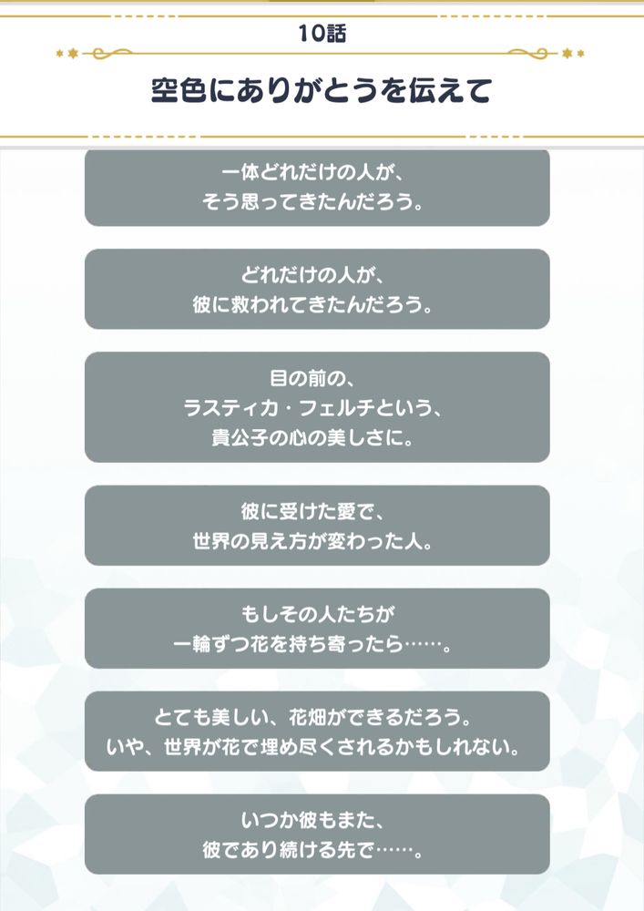 10話
空色にありがとうを伝えて

一体どれだけの人が、そう思ってきたんだろう。
どれだけの人が、彼に救われてきたんだろう。
目の前の、
ラスティカ・フェルチという、貴公子の心の美しさに。
彼に受けた愛で、世界の見え方が変わった人。
もしその人たちが
一輪ずつ花を持ち寄ったら・・・・・・。
とても美しい、花畑ができるだろう。
いや、世界が花で埋め尽くされるかもしれない。
いつか彼もまた、彼であり続ける先で・・・・・・。