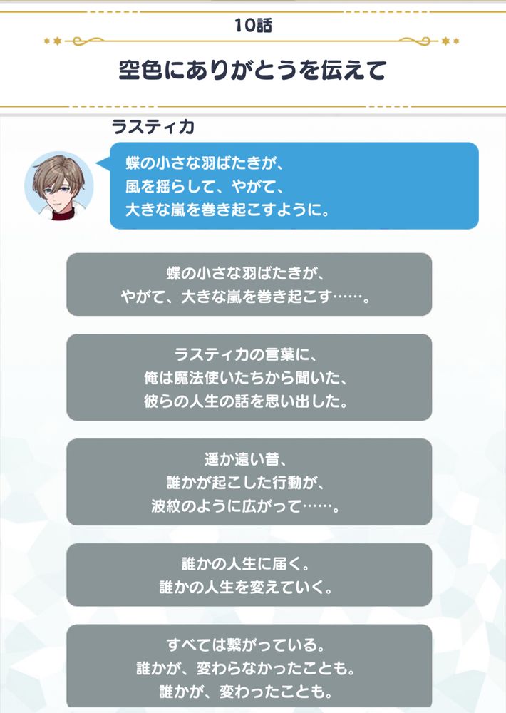 10話
空色にありがとうを伝えて

ラスティカ
蝶の小さな羽ばたきが、風を揺らして、やがて、大きな嵐を巻き起こすように。
蝶の小さな羽ばたきが、やがて、大きな嵐を巻き起こす…・・・。

ラスティカの言葉に、俺は魔法使いたちから聞いた、彼らの人生の話を思い出した。
遥か遠い昔、誰かが起こした行動が、波紋のように広がって…・・・・。
誰かの人生に届く。
誰かの人生を変えていく。
すべては繋がっている。
誰かが、変わらなかったことも。
誰かが、変わったことも。