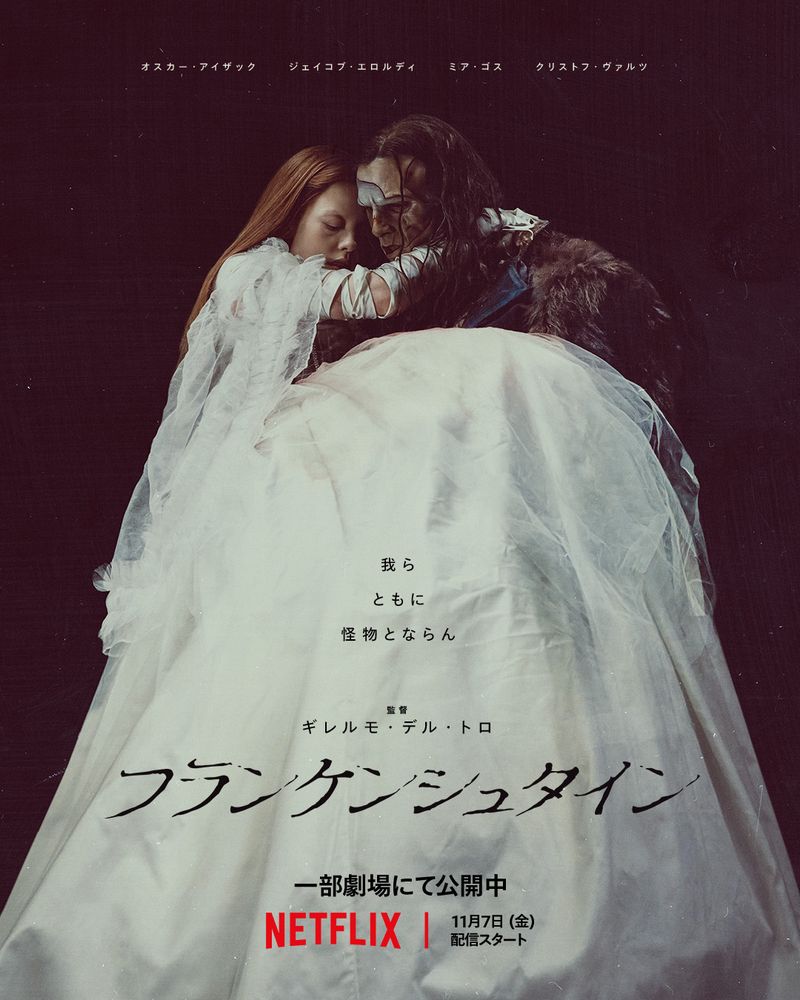 オスカー・アイザック
ジェイコブ・エロルディ
ミア・ゴス
クリストフ・ヴァルツ
我ら
ともに
怪物とならん
監督
ギレルモ・デル・トロ
フランケンシュタイン
一部劇場にて公開中
NETFLIX
11月7日（金）配信スタート

黒背景
怪物が白のドレスを着たエリザベスと寄り添っている
