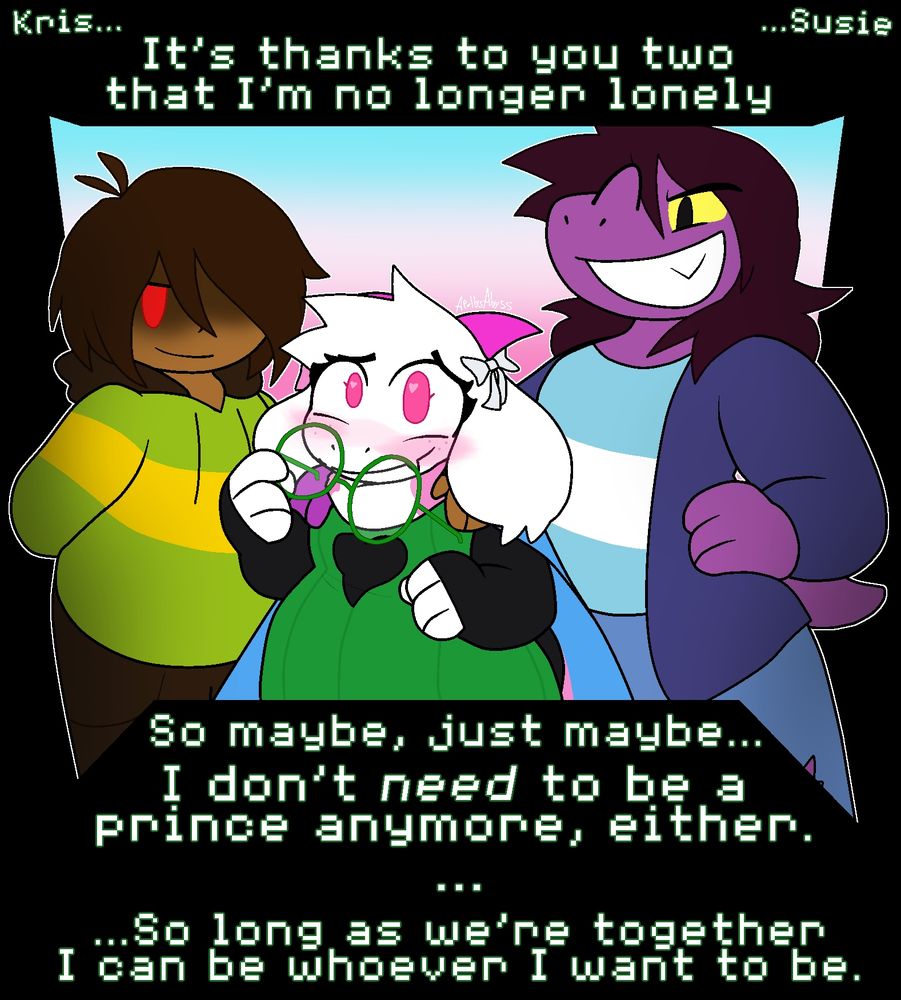 "Kris... Susie... It's thanks to you two that I'm no longer lonely."

Ralsei is wrapped in a trans flag, with Kris and Susie putting a hand on each of her shoulders. Ralsei is blushing, taking her glasses off.

"So maybe, just maybe... I don't need to be a prince anymore, either."
"..."
"...So long as we're together I can be whoever I want to be."