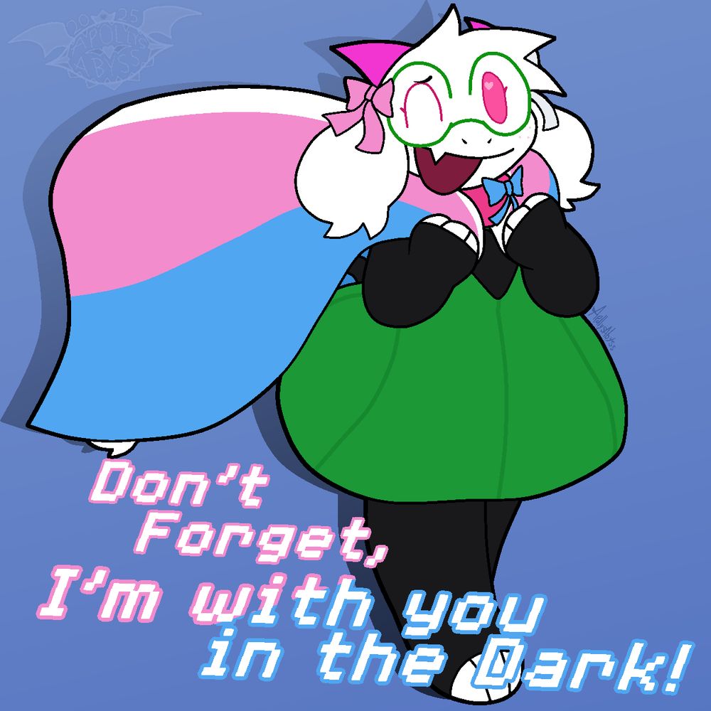 Ralsei from Deltarune. She's wearing the blue and twin ribbons and holding a trans flag behind her like a cape. With one eye closed towards the camera, she smiles, happy and content with herself.
Across the lower third of the piece it says "Don't Forget, I'm with you in the Dark!" in white text, with pink and blue outlines, matching the transgender flag.