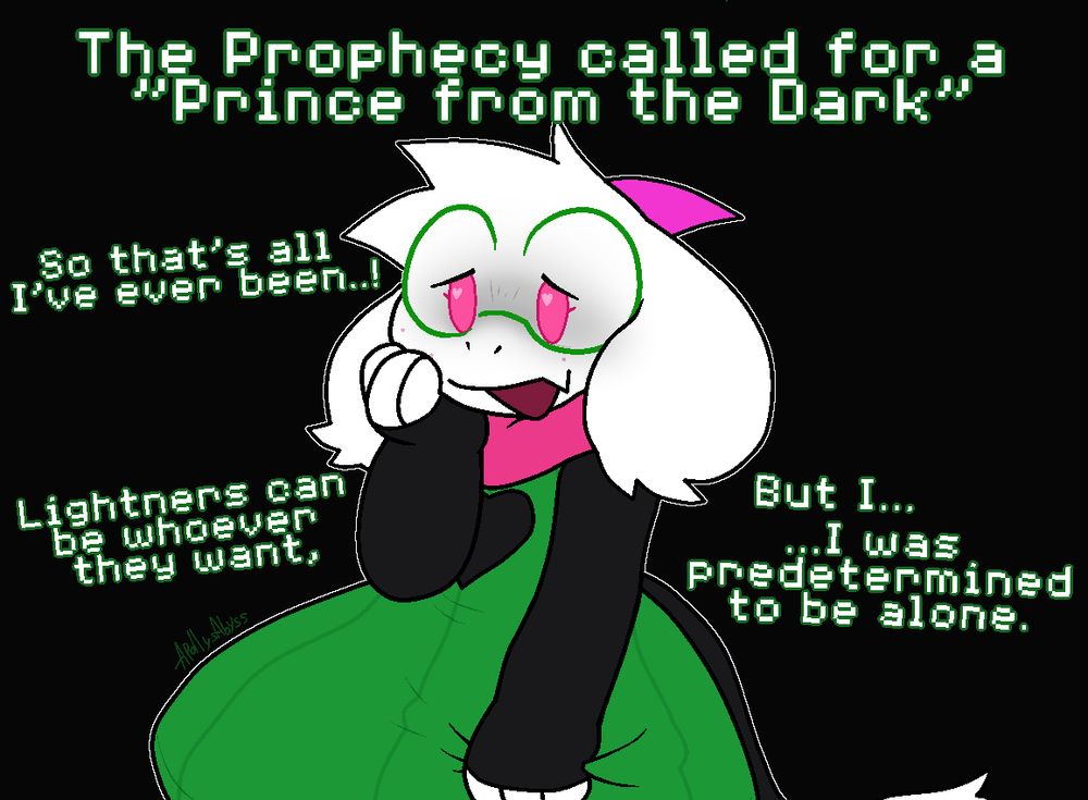 Ralsei from Deltarune across a black background, her empty room.

"The Prophecy called for a 'Prince from the Dark'"
"So that's all I've ever been..!"
"Lightners can be whoever they want, but I..."

"...I was predetermined to be alone."