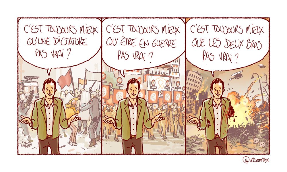 Un connard de libéral en chemise pérore face caméra, avec derrière lui des CRS en train de tabasser des gens : « C’est toujours mieux qu’une dictature pas vrai ? » Case 2, le même, mais derrière lui cette fois c’est effectivement la dictature, avec une marche fasciste façon faisceaux mussoliniens : « C’est toujours mieux qu’être en guerre pas vrai ? » Dernière case, cette fois derrière c’est la guerre, avec des explosions et des immeubles en ruines sauce Marioupol. Le connard, amputé d’un bras, pérore toujours : « C’est toujours mieux que les deux bras pas vrai ? » [fin]