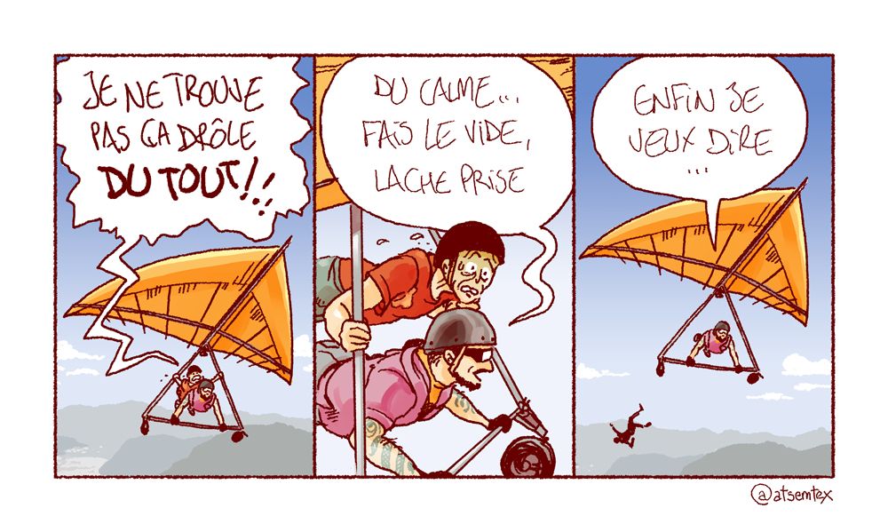 Un cours d’initiation au deltaplane, maître et élève partagent un même appareil en tandem. En plein vol, on entend l’élève, vert de peur, hurler : « Je ne trouve pas ça drôle du tout ! » Le professeur l’apaise : « Du calme… fais le vide, lâche prise. » Puis se reprend : « Enfin, je veux dire… » Trop tard, l’élève a lâché prise et tombe dans le vide comme un sac de sable. Son décès est probable. [fin]