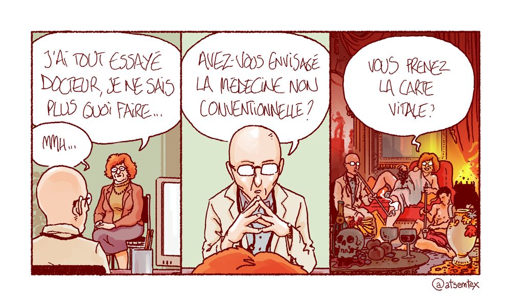 Une femme vient consulter son médecin généraliste : « J’ai tout essayé docteur, je ne sais plus quoi faire… » Pensif, le praticien répond : « Mmh… avez-vous envisagé la médecine non conventionnelle ? » Dans la dernière case, la femme déguste une grappe de raisin allongée dans une fumerie d’opium clandestine, un jeune éphèbe lui remplissant sa pipe : « Vous prenez la carte vitale ? » [fin]