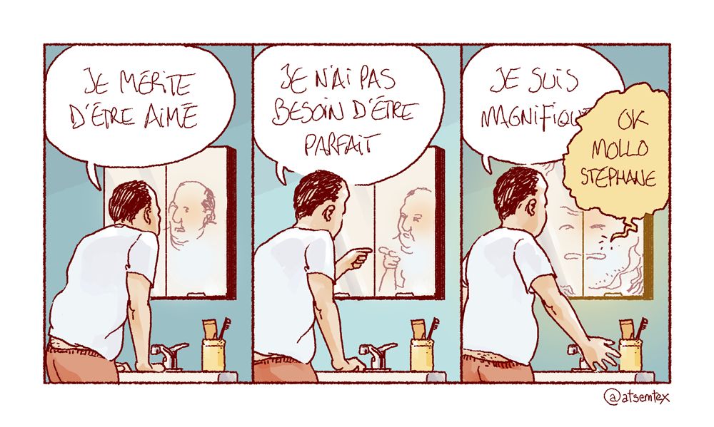 Penché sur le lavabo de la salle de bain, Stéphane parle à son reflet dans le miroir : « Je mérite d’être aimé ! » Puis il se montre du doigt, l’air décidé : « Je n’ai pas besoin d’être parfait ! » Enfin, il écarte les bras et ose un « Je suis magnifique ! » Le miroir lui coupe alors la parole : « OK, mollo Stéphane. » [fin]