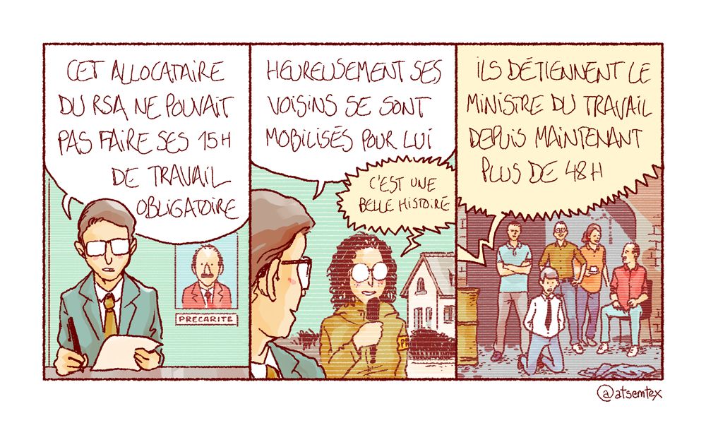 Ouverture du JT sur ce fait divers émouvant : « Cet allocataire du RSA ne pouvait pas faire ses 15 heures de travail obligatoire… » Le présentateur se tourne vers sa correspondante en duplex : « Heureusement ses voisins se sont mobilisés pour lui ! » La correspondante enchaîne : « C’est une belle histoire… » Pour finir : « ils détiennent le ministre du travail depuis maintenant plus de 48 heures. » Dans la dernière case, on voit le ministre à genoux dans un sous-sol, les bras liés dans le dos. Autour de lui, les voisins tout sourire prennent un café avec l’allocataire. C’est une belle histoire. [fin]